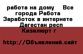 работа на дому  - Все города Работа » Заработок в интернете   . Дагестан респ.,Кизилюрт г.